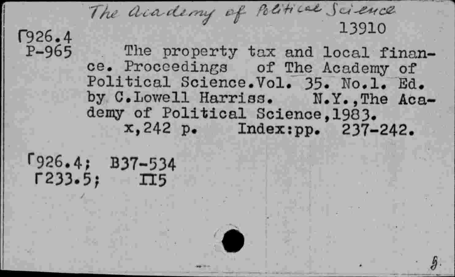 ﻿F926.4
P-965
The	Pt&'+i ct^ S^-'Z'Kce-
7	13910
The property tax and local finance. Proceedings of The Academy of Political Science.Vol. 35. No.l. Ed. by C.Lowell Harries. N.Y.,The Academy of Political Science,1983.
x,242 p. Index:pp. 237-242.
r926.4; B37-534
T233.5; H5